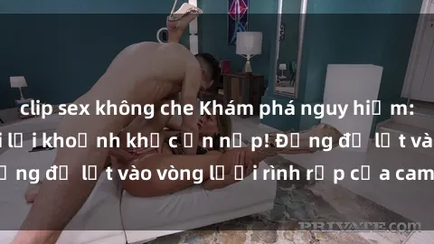clip sex không che Khám phá nguy hiểm: sex camera ẩn ghi lại khoảnh khắc ẩn nấp! Đừng để lọt vào vòng lưới rình rập của camera ẩn!